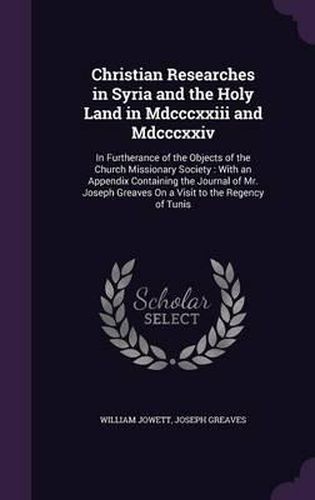 Cover image for Christian Researches in Syria and the Holy Land in MDCCCXXIII and MDCCCXXIV: In Furtherance of the Objects of the Church Missionary Society: With an Appendix Containing the Journal of Mr. Joseph Greaves on a Visit to the Regency of Tunis