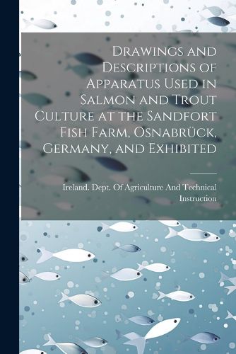 Cover image for Drawings and Descriptions of Apparatus Used in Salmon and Trout Culture at the Sandfort Fish Farm, Osnabrueck, Germany, and Exhibited