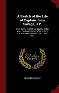 Cover image for A Sketch of the Life of Captain John Savage, J.P.: First Settler in Shefford County, 1792; Also the Early History of St. John's Church, West Shefford, Que., 1821-1921