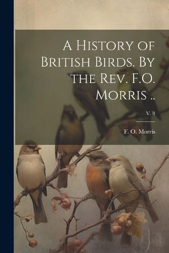 Cover image for A History of British Birds. By the Rev. F.O. Morris ..; v. 8