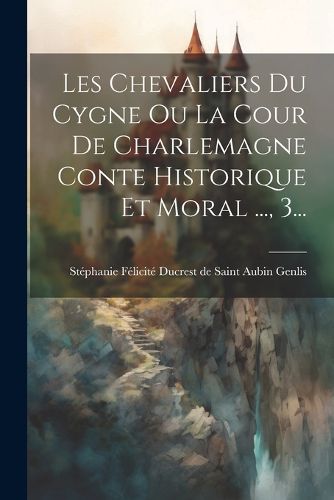 Cover image for Les Chevaliers Du Cygne Ou La Cour De Charlemagne Conte Historique Et Moral ..., 3...