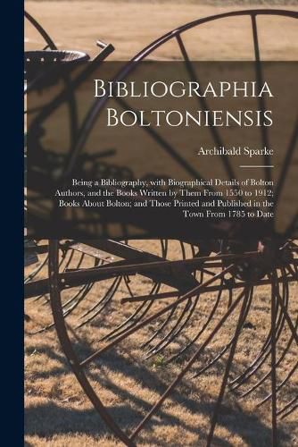 Bibliographia Boltoniensis: Being a Bibliography, With Biographical Details of Bolton Authors, and the Books Written by Them From 1550 to 1912; Books About Bolton; and Those Printed and Published in the Town From 1785 to Date