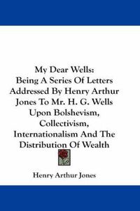 Cover image for My Dear Wells: Being a Series of Letters Addressed by Henry Arthur Jones to Mr. H. G. Wells Upon Bolshevism, Collectivism, Internationalism and the Distribution of Wealth
