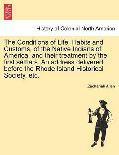 Cover image for The Conditions of Life, Habits and Customs, of the Native Indians of America, and Their Treatment by the First Settlers. an Address Delivered Before the Rhode Island Historical Society, Etc.