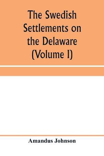 The Swedish settlements on the Delaware: their history and relation to the Indians, Dutch and English, 1638-1664: with an account of the South, the New Sweden, and the American companies, and the efforts of Sweden to regain the colony (Volume I)