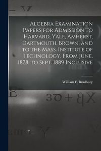 Cover image for Algebra Examination Papers for Admission to Harvard, Yale, Amherst, Dartmouth, Brown, and to the Mass. Institute of Technology, From June, 1878, to Sept. 1889 Inclusive