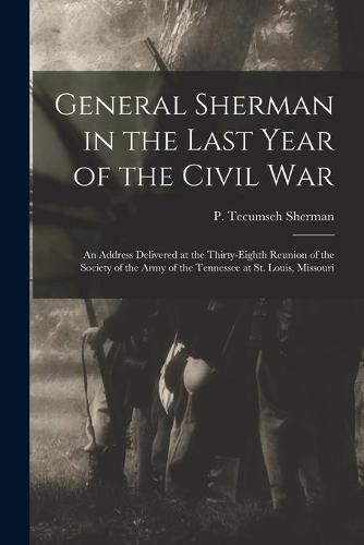 Cover image for General Sherman in the Last Year of the Civil War: an Address Delivered at the Thirty-eighth Reunion of the Society of the Army of the Tennessee at St. Louis, Missouri