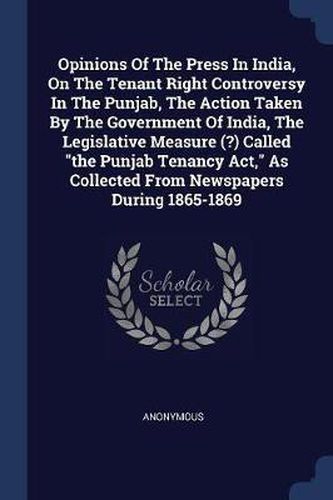 Cover image for Opinions of the Press in India, on the Tenant Right Controversy in the Punjab, the Action Taken by the Government of India, the Legislative Measure (?) Called the Punjab Tenancy ACT, as Collected from Newspapers During 1865-1869