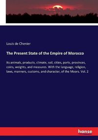 Cover image for The Present State of the Empire of Morocco: Its animals, products, climate, soil, cities, ports, provinces, coins, weights, and measures. With the language, religion, laws, manners, customs, and character, of the Moors. Vol. 2