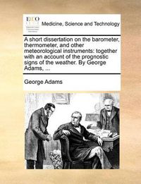 Cover image for A Short Dissertation on the Barometer, Thermometer, and Other Meteorological Instruments: Together with an Account of the Prognostic Signs of the Weather. by George Adams, ...