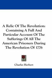 Cover image for A Relic of the Revolution: Containing a Full and Particular Account of the Sufferings of All the American Prisoners During the Revolution of 1776