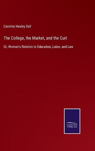 Cover image for The College, the Market, and the Curt: Or, Woman's Relation to Education, Labor, and Law