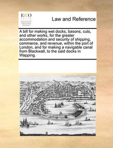 Cover image for A Bill for Making Wet Docks, Basons, Cuts, and Other Works, for the Greater Accommodation and Security of Shipping, Commerce, and Revenue, Within the Port of London, and for Making a Navigable Canal from Blackwall, to the Said Docks in Wapping.