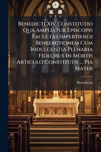 Cover image for Benedicti Xiv Constitutio Qua Ampliatur Episcopis Facultas Impertiendi Benedictionem Cum Indulgentia Plenaria Fidelibus In Mortis Articulo Constitutis ... Pia Mater