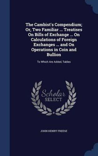 The Cambist's Compendium; Or, Two Familiar ... Treatises on Bills of Exchange ... on Calculations of Foreign Exchanges ... and on Operations in Coin and Bullion: To Which Are Added, Tables