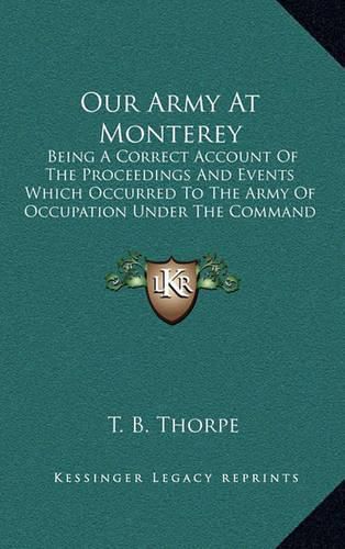 Cover image for Our Army at Monterey: Being a Correct Account of the Proceedings and Events Which Occurred to the Army of Occupation Under the Command of Major General Taylor