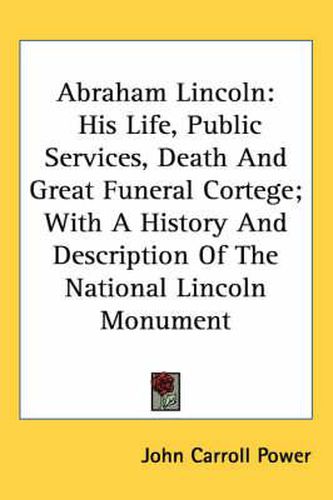 Cover image for Abraham Lincoln: His Life, Public Services, Death and Great Funeral Cortege; With a History and Description of the National Lincoln Monument