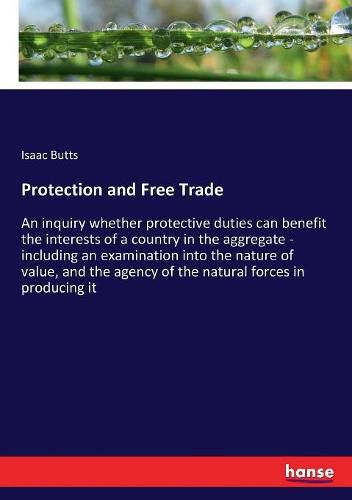 Protection and Free Trade: An inquiry whether protective duties can benefit the interests of a country in the aggregate - including an examination into the nature of value, and the agency of the natural forces in producing it