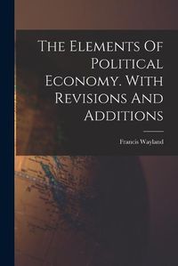 Cover image for The Elements Of Political Economy. With Revisions And Additions