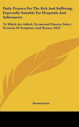 Cover image for Daily Prayers for the Sick and Suffering, Especially Suitable for Hospitals and Infirmaries: To Which Are Added, Occasional Prayers, Select Portions of Scripture, and Hymns (1852)