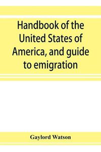 Cover image for Handbook of the United States of America, and guide to emigration; giving the latest and most complete statistics of the Government, Army, Navy, Diplomatic relations, Finance, Revenue, Tariff, Land Sales, Homestead and Naturalization Laws, Debt, Population