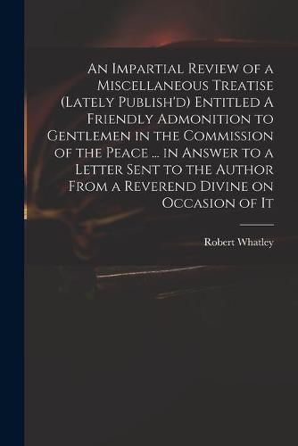 An Impartial Review of a Miscellaneous Treatise (lately Publish'd) Entitled A Friendly Admonition to Gentlemen in the Commission of the Peace ... in Answer to a Letter Sent to the Author From a Reverend Divine on Occasion of It