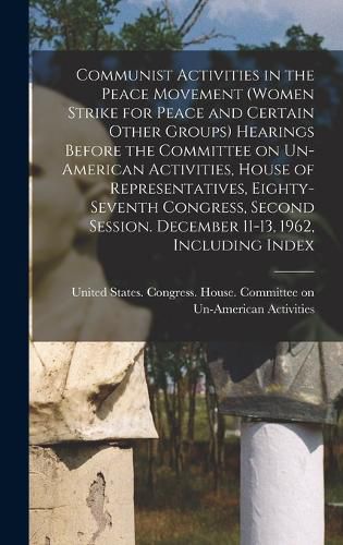 Communist Activities in the Peace Movement (Women Strike for Peace and Certain Other Groups) Hearings Before the Committee on Un-American Activities, House of Representatives, Eighty-seventh Congress, Second Session. December 11-13, 1962, Including Index