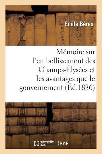 Memoire Sur l'Embellissement Des Champs-Elysees Et Les Avantages Que Le Gouvernement: Et La Population Parisienne Doivent En Retirer