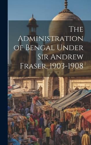 Cover image for The Administration of Bengal Under Sir Andrew Fraser, 1903-1908