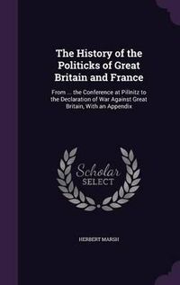 Cover image for The History of the Politicks of Great Britain and France: From ... the Conference at Pillnitz to the Declaration of War Against Great Britain, with an Appendix