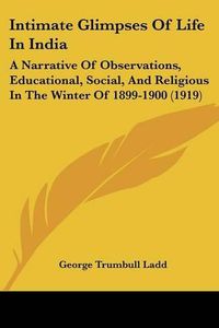 Cover image for Intimate Glimpses of Life in India: A Narrative of Observations, Educational, Social, and Religious in the Winter of 1899-1900 (1919)