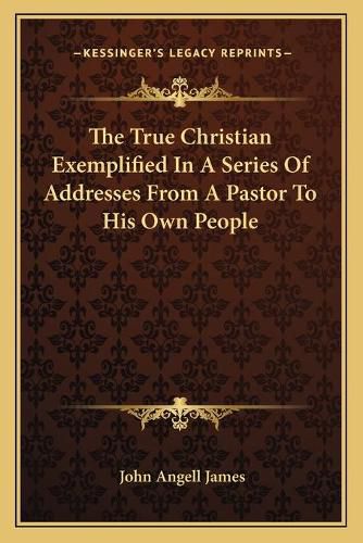 The True Christian Exemplified in a Series of Addresses from a Pastor to His Own People