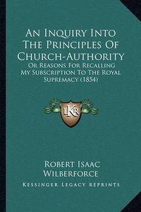 Cover image for An Inquiry Into the Principles of Church-Authority: Or Reasons for Recalling My Subscription to the Royal Supremacy (1854)