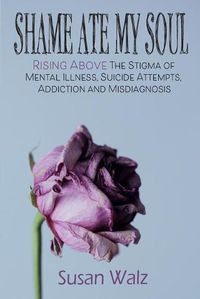 Cover image for Shame Ate My Soul: Rising Above the Stigma of Mental Illness, Suicide Attempts, Addiction and Misdiagnosis