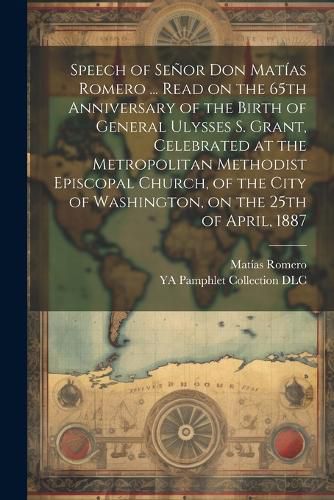 Speech of Senor Don Matias Romero ... Read on the 65th Anniversary of the Birth of General Ulysses S. Grant, Celebrated at the Metropolitan Methodist Episcopal Church, of the City of Washington, on the 25th of April, 1887