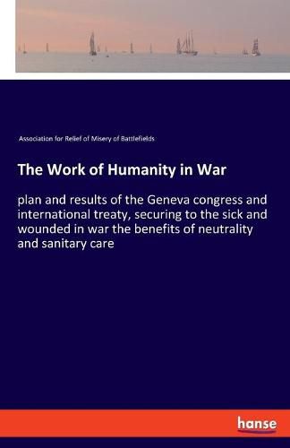 Cover image for The Work of Humanity in War: plan and results of the Geneva congress and international treaty, securing to the sick and wounded in war the benefits of neutrality and sanitary care