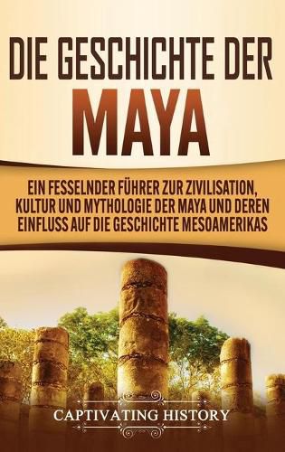 Die Geschichte der Maya: Ein fesselnder Fuhrer zur Zivilisation, Kultur und Mythologie der Maya und deren Einfluss auf die Geschichte Mesoamerikas