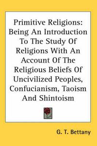 Cover image for Primitive Religions: Being an Introduction to the Study of Religions with an Account of the Religious Beliefs of Uncivilized Peoples, Confucianism, Taoism and Shintoism
