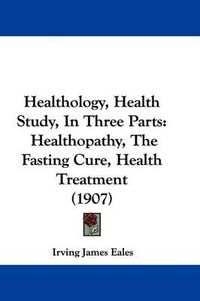 Cover image for Healthology, Health Study, in Three Parts: Healthopathy, the Fasting Cure, Health Treatment (1907)