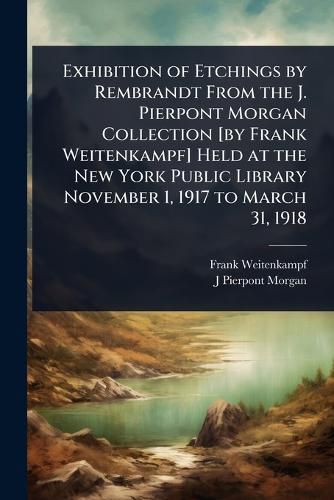 Cover image for Exhibition of Etchings by Rembrandt From the J. Pierpont Morgan Collection [by Frank Weitenkampf] Held at the New York Public Library November 1, 1917 to March 31, 1918
