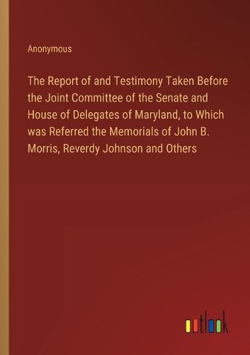 Cover image for The Report of and Testimony Taken Before the Joint Committee of the Senate and House of Delegates of Maryland, to Which was Referred the Memorials of John B. Morris, Reverdy Johnson and Others