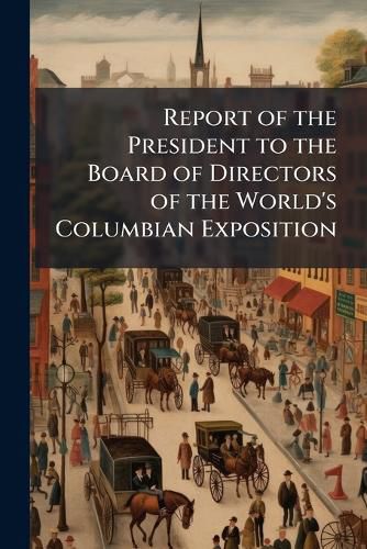 Cover image for Report of the President to the Board of Directors of the World's Columbian Exposition