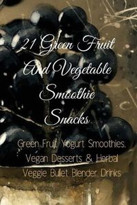 Cover image for 21 Green Fruit And Vegetable Smoothie Snacks: Green Fruit Yogurt Smoothies, Vegan Desserts & Herbal Veggie Bullet Blender Drinks