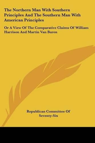 Cover image for The Northern Man with Southern Principles and the Southern Man with American Principles: Or a View of the Comparative Claims of William Harrison and Martin Van Buren