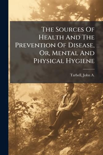 Cover image for The Sources of Health and the Prevention of Disease, Or, Mental and Physical Hygiene