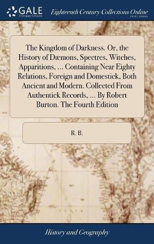 Cover image for The Kingdom of Darkness. Or, the History of Daemons, Spectres, Witches, Apparitions, ... Containing Near Eighty Relations, Foreign and Domestick, Both Ancient and Modern. Collected From Authentick Records, ... By Robert Burton. The Fourth Edition