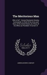 Cover image for The Meritorious Man: Who Is He?: Horace Rosinante Greeley, Commander in Chief of the Army and Navy of the United States, by Virtue of His Office as President--If So Be's It!