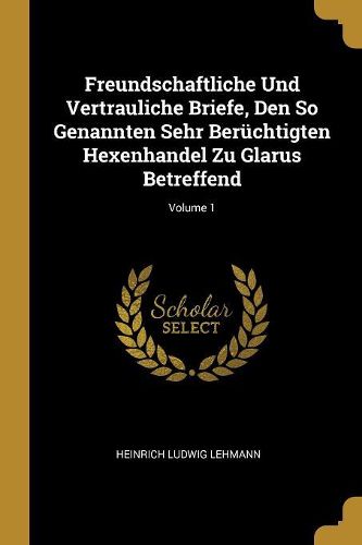 Cover image for Freundschaftliche Und Vertrauliche Briefe, Den So Genannten Sehr Beruechtigten Hexenhandel Zu Glarus Betreffend; Volume 1