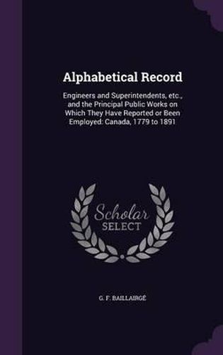 Alphabetical Record: Engineers and Superintendents, Etc., and the Principal Public Works on Which They Have Reported or Been Employed: Canada, 1779 to 1891