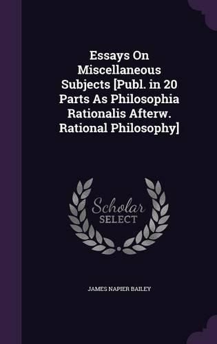 Essays on Miscellaneous Subjects [Publ. in 20 Parts as Philosophia Rationalis Afterw. Rational Philosophy]